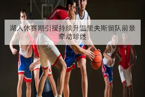 湖人休赛期引援持续升温里夫斯留队前景牵动球迷